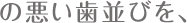 の悪い歯並びを、